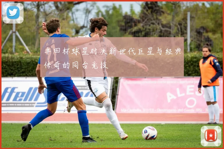 丰田杯球星对决新世代巨星与经典传奇的同台竞技